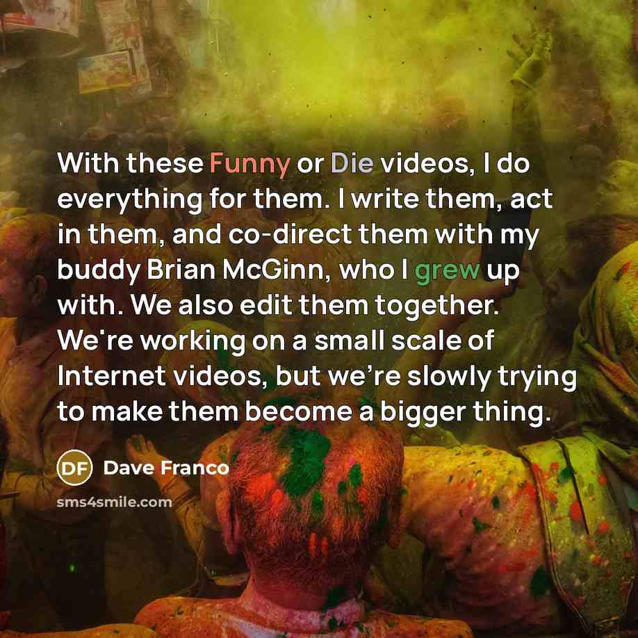“With these Funny or Die videos, I do everything for them. I write them, act in them, and co-direct them with my buddy Brian McGinn, who I grew up with. We also edit them together. We're working on a small scale of Internet videos, but we're slowly trying to make them become a bigger thing.” quote by Dave Franco
