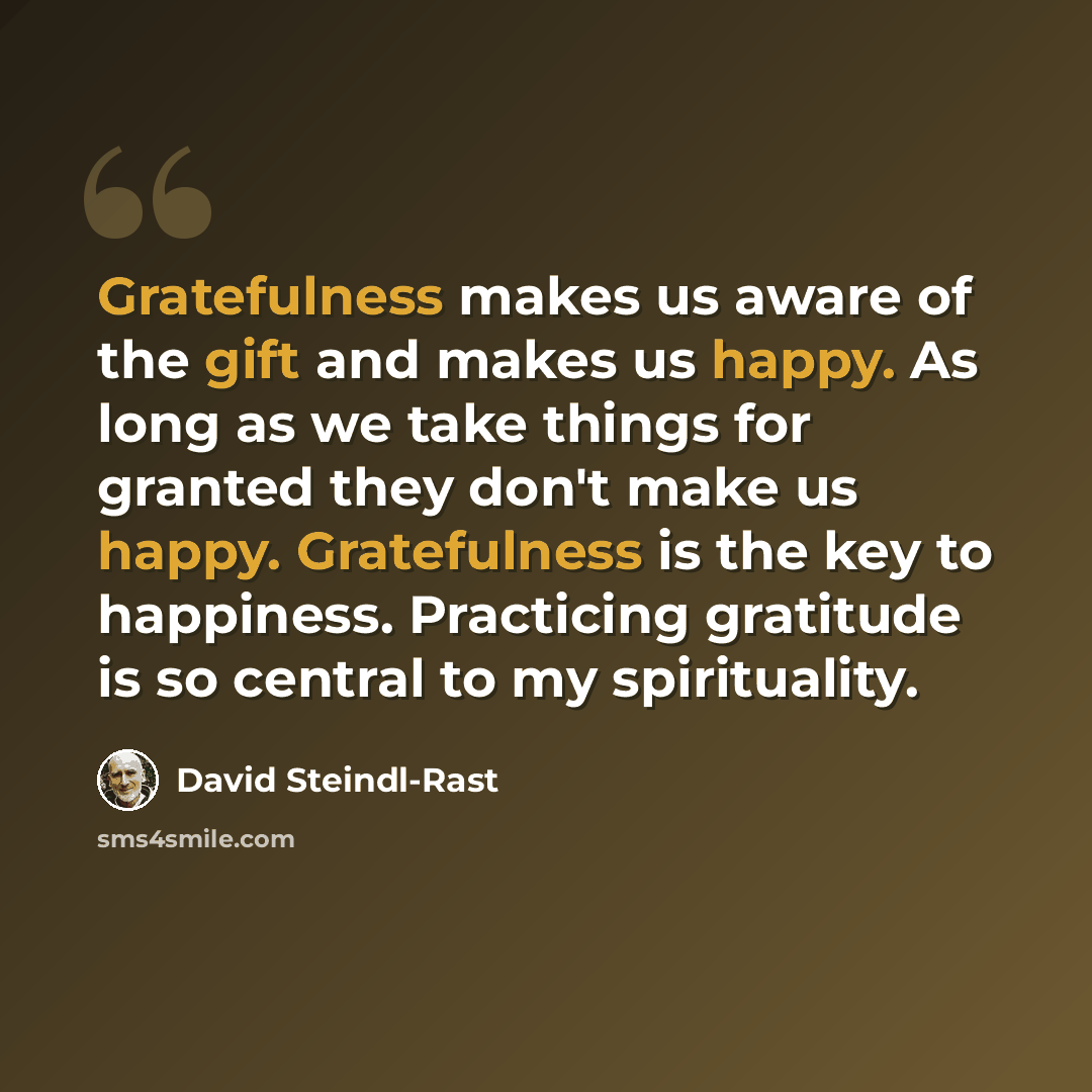 “Gratefulness makes us aware of the gift and makes us happy. As long as we take things for granted they don't make us happy. Gratefulness is the key to happiness. Practicing gratitude is so central to my spirituality.” quote by David Steindl-Rast