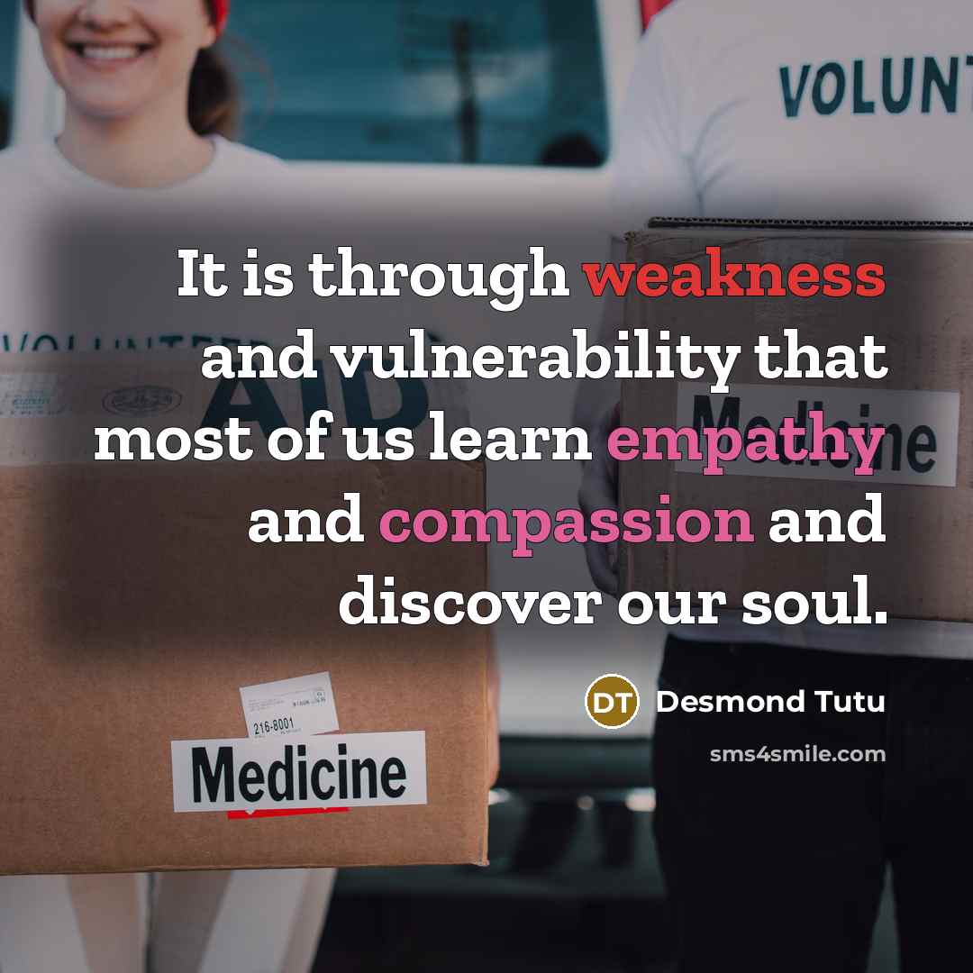 “It is through weakness and vulnerability that most of us learn empathy and compassion and discover our soul.” quote by Desmond Tutu