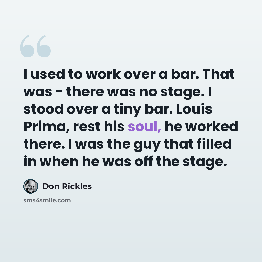 “I used to work over a bar. That was - there was no stage. I stood over a tiny bar. Louis Prima, rest his soul, he worked there. I was the guy that filled in when he was off the stage.” quote by Don Rickles