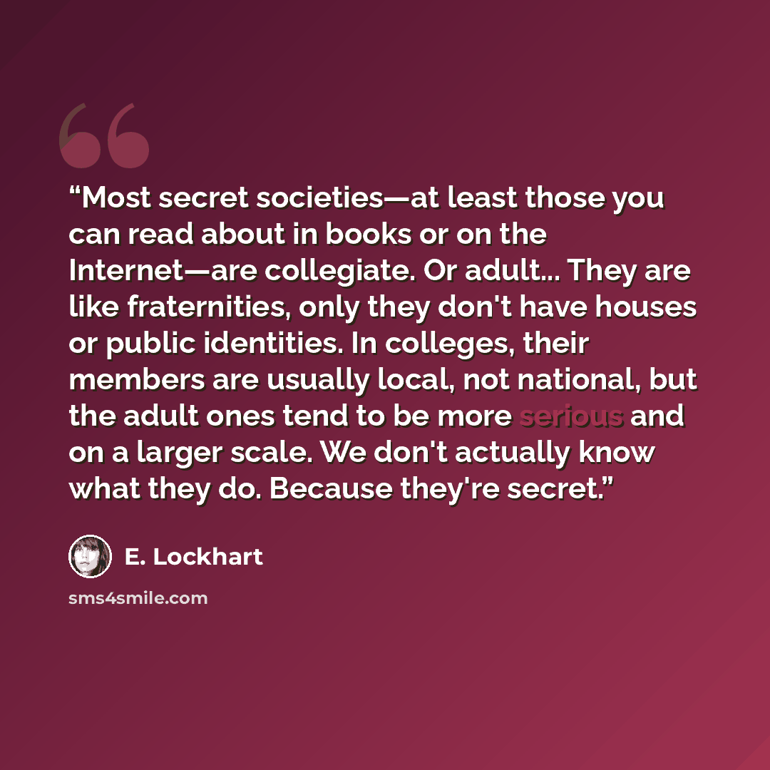 “Most secret societies—at least those you can read about in books or on the Internet—are collegiate. Or adult... They are like fraternities, only they don't have houses or public identities. In colleges, their members are usually local, not national, but the adult ones tend to be more serious and…” quote by E. Lockhart