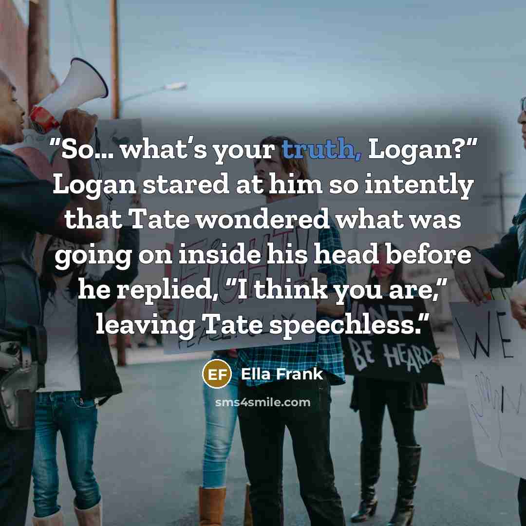 “So… what’s your truth, Logan?” Logan stared at him so intently that Tate wondered what was going on inside his head before he replied, “I think you are,” leaving Tate speechless.” quote by Ella Frank