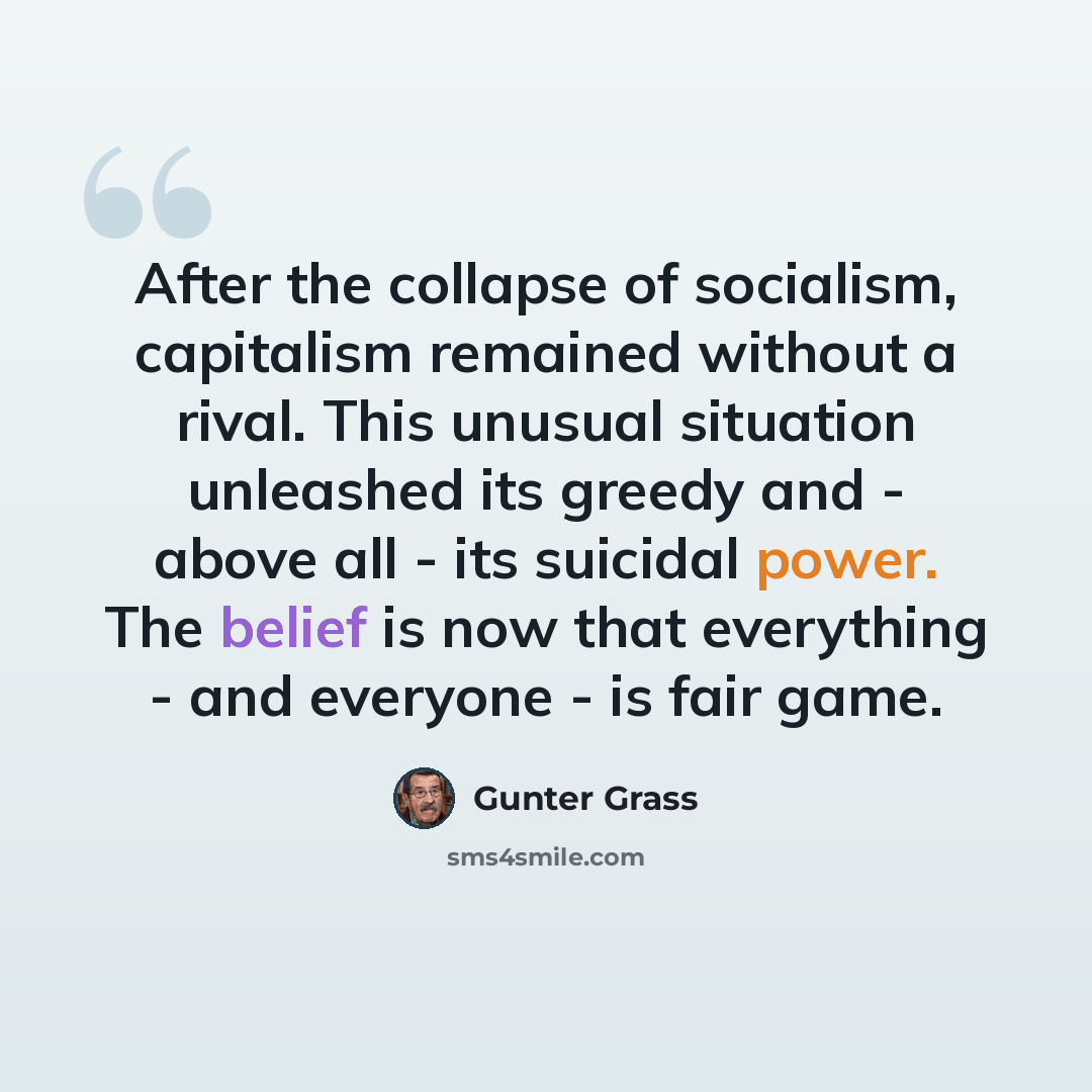 “After the collapse of socialism, capitalism remained without a rival. This unusual situation unleashed its greedy and - above all - its suicidal power. The belief is now that everything - and everyone - is fair game.” quote by Gunter Grass