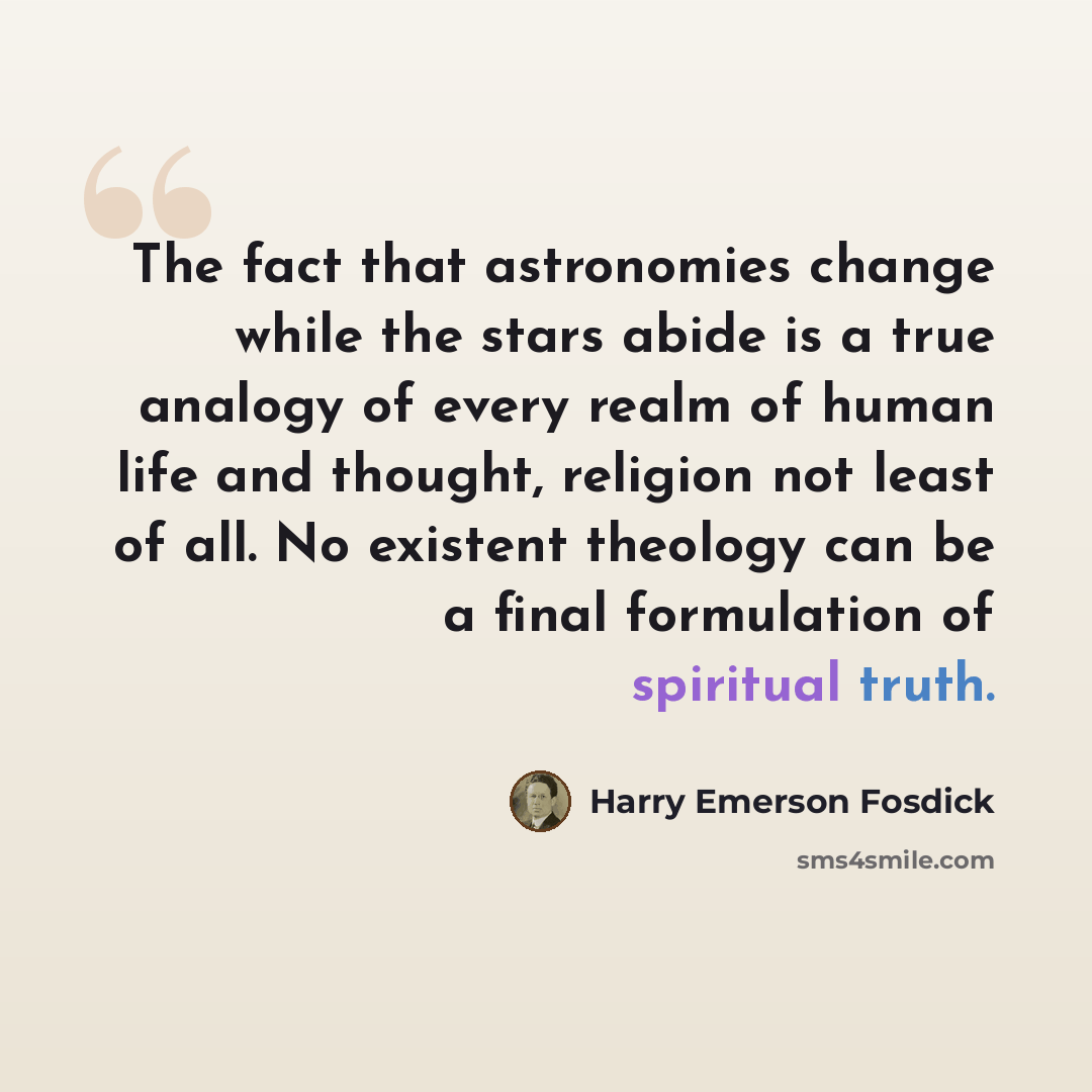 “The fact that astronomies change while the stars abide is a true analogy of every realm of human life and thought, religion not least of all. No existent theology can be a final formulation of spiritual truth.” quote by Harry Emerson Fosdick