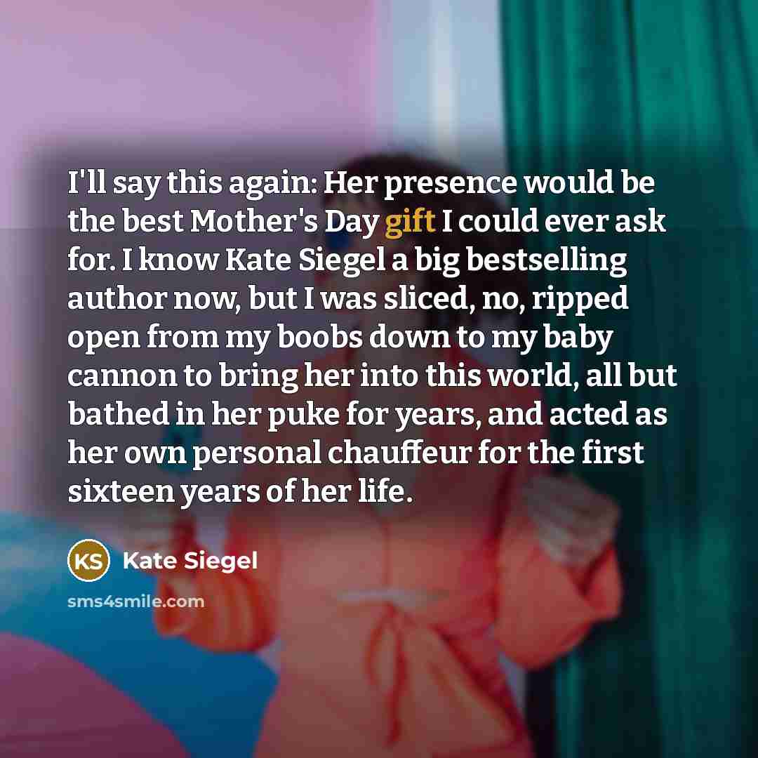 “I'll say this again: Her presence would be the best Mother's Day gift I could ever ask for. I know Kate Siegel a big bestselling author now, but I was sliced, no, ripped open from my boobs down to my baby cannon to bring her into this world, all but bathed in her puke for years, and acted as her…” quote by Kate Siegel