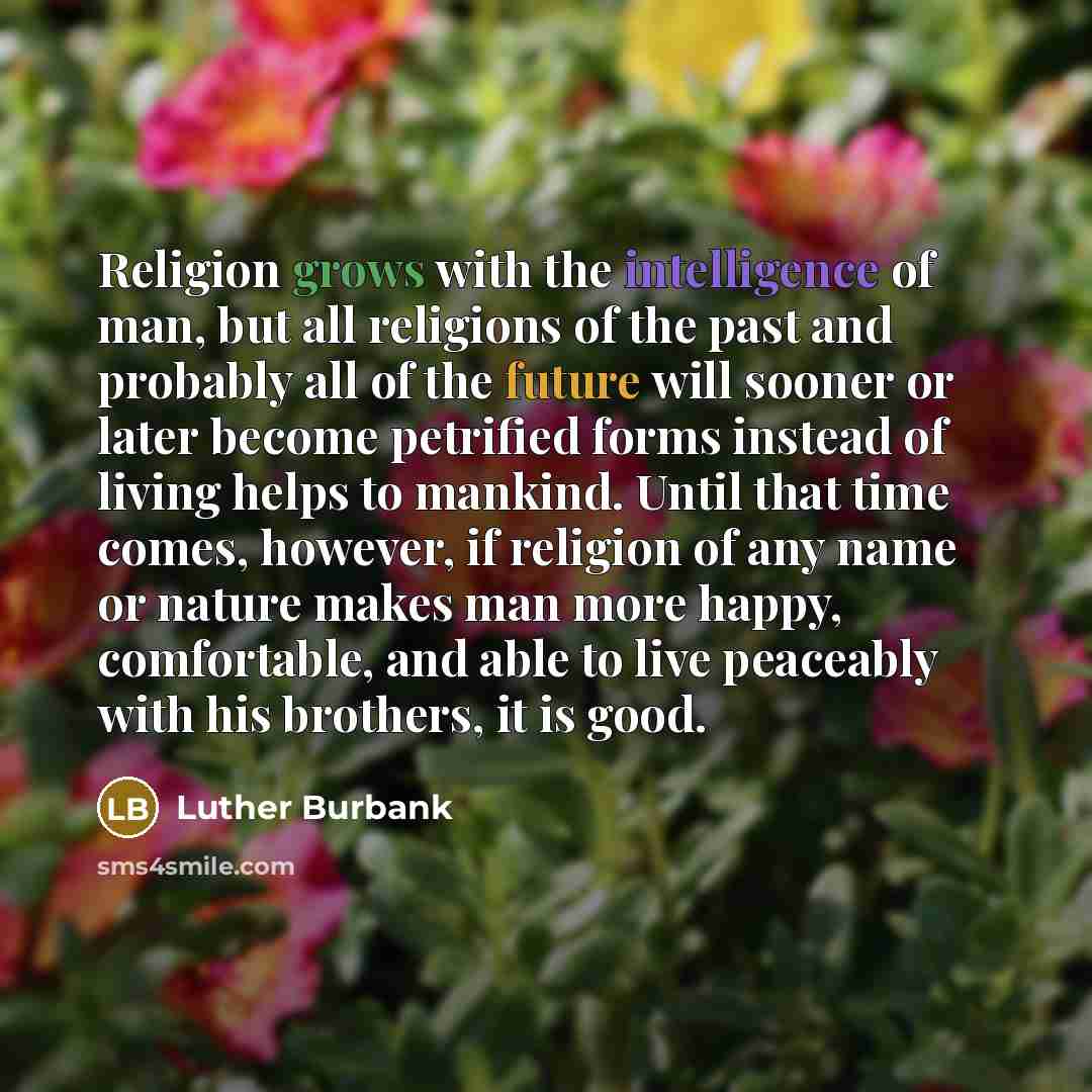 “Religion grows with the intelligence of man, but all religions of the past and probably all of the future will sooner or later become petrified forms instead of living helps to mankind. Until that time comes, however, if religion of any name or nature makes man more happy, comfortable, and able to…” quote by Luther Burbank