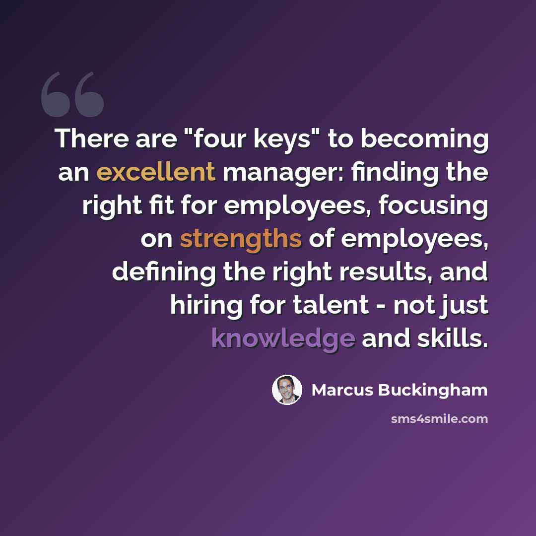 “There are "four keys" to becoming an excellent manager: finding the right fit for employees, focusing on strengths of employees, defining the right results, and hiring for talent - not just knowledge and skills.” quote by Marcus Buckingham