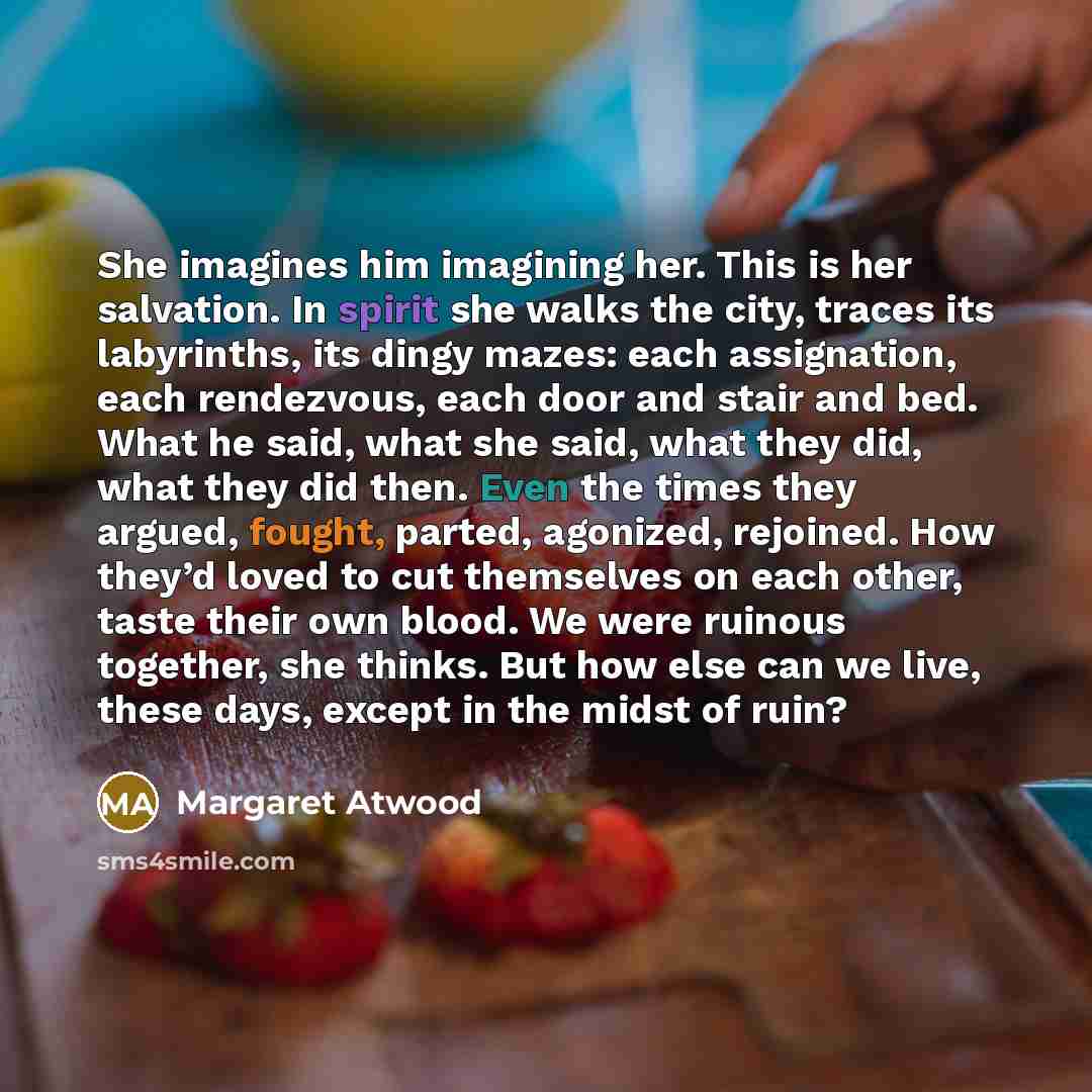 “She imagines him imagining her. This is her salvation. In spirit she walks the city, traces its labyrinths, its dingy mazes: each assignation, each rendezvous, each door and stair and bed. What he said, what she said, what they did, what they did then. Even the times they argued, fought, parted…” quote by Margaret Atwood