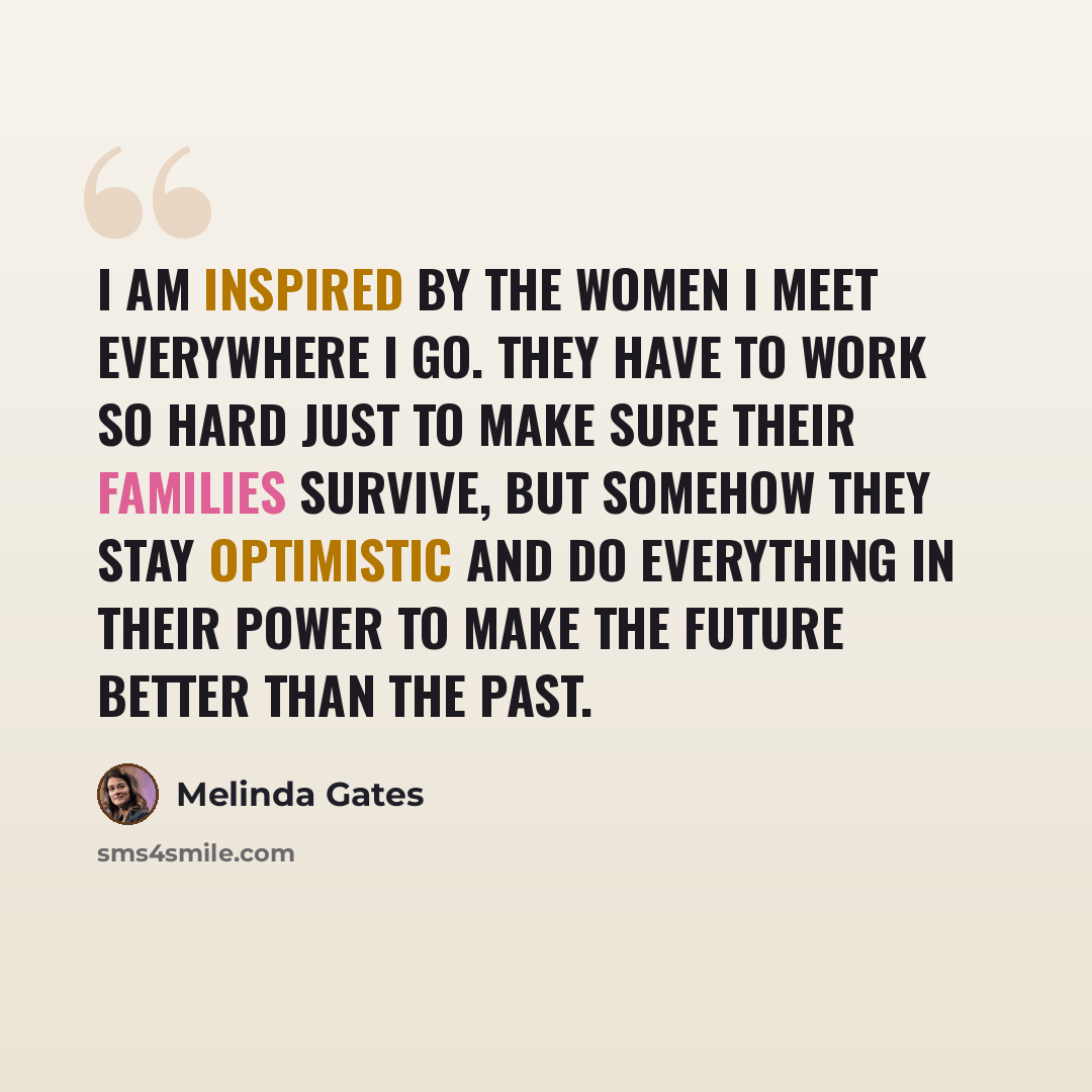 “I am inspired by the women I meet everywhere I go. They have to work so hard just to make sure their families survive, but somehow they stay optimistic and do everything in their power to make the future better than the past.” quote by Melinda Gates