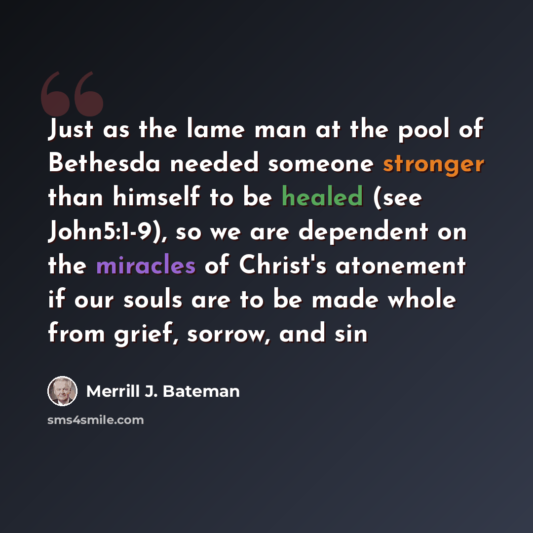 “Just as the lame man at the pool of Bethesda needed someone stronger than himself to be healed (see John5:1-9), so we are dependent on the miracles of Christ's atonement if our souls are to be made whole from grief, sorrow, and sin” quote by Merrill J. Bateman