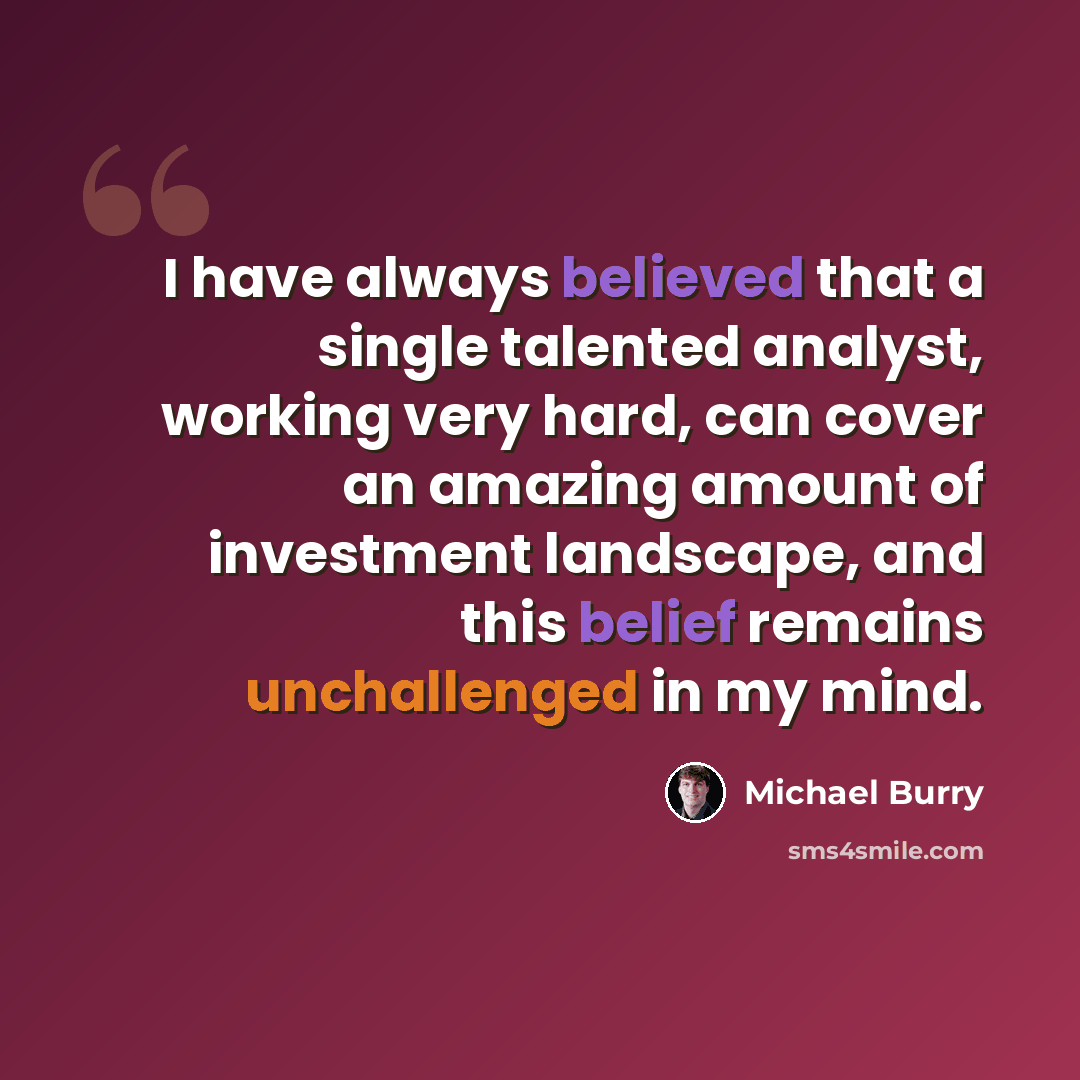 “I have always believed that a single talented analyst, working very hard, can cover an amazing amount of investment landscape, and this belief remains unchallenged in my mind.” quote by Michael Burry