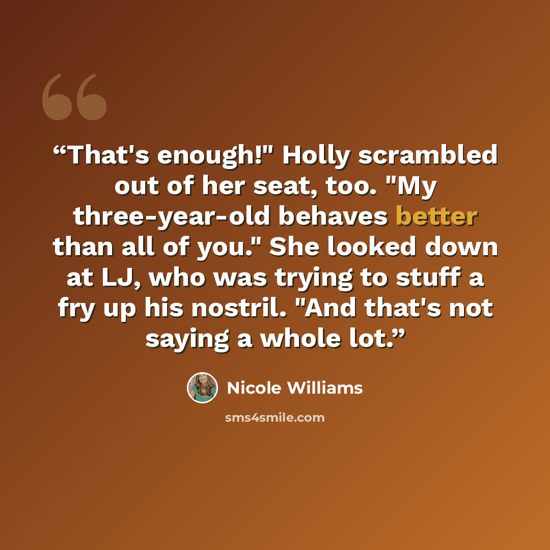 “That's enough!" Holly scrambled out of her seat, too. "My three-year-old behaves better than all of you." She looked down at LJ, who was trying to stuff a fry up his nostril. "And that's not saying a whole lot.” quote by Nicole Williams