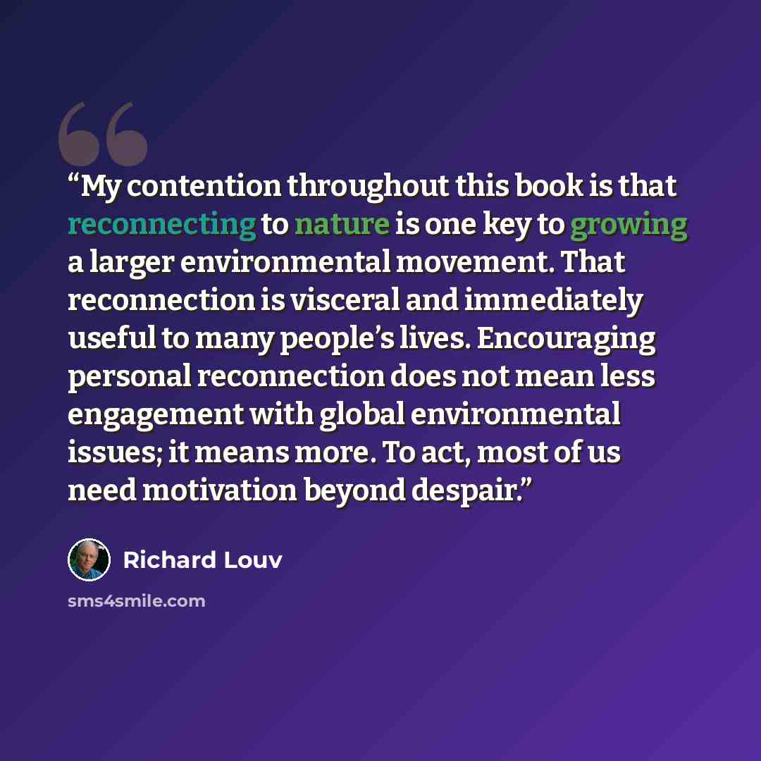 “My contention throughout this book is that reconnecting to nature is one key to growing a larger environmental movement. That reconnection is visceral and immediately useful to many people’s lives. Encouraging personal reconnection does not mean less engagement with global environmental issues; it…” quote by Richard Louv