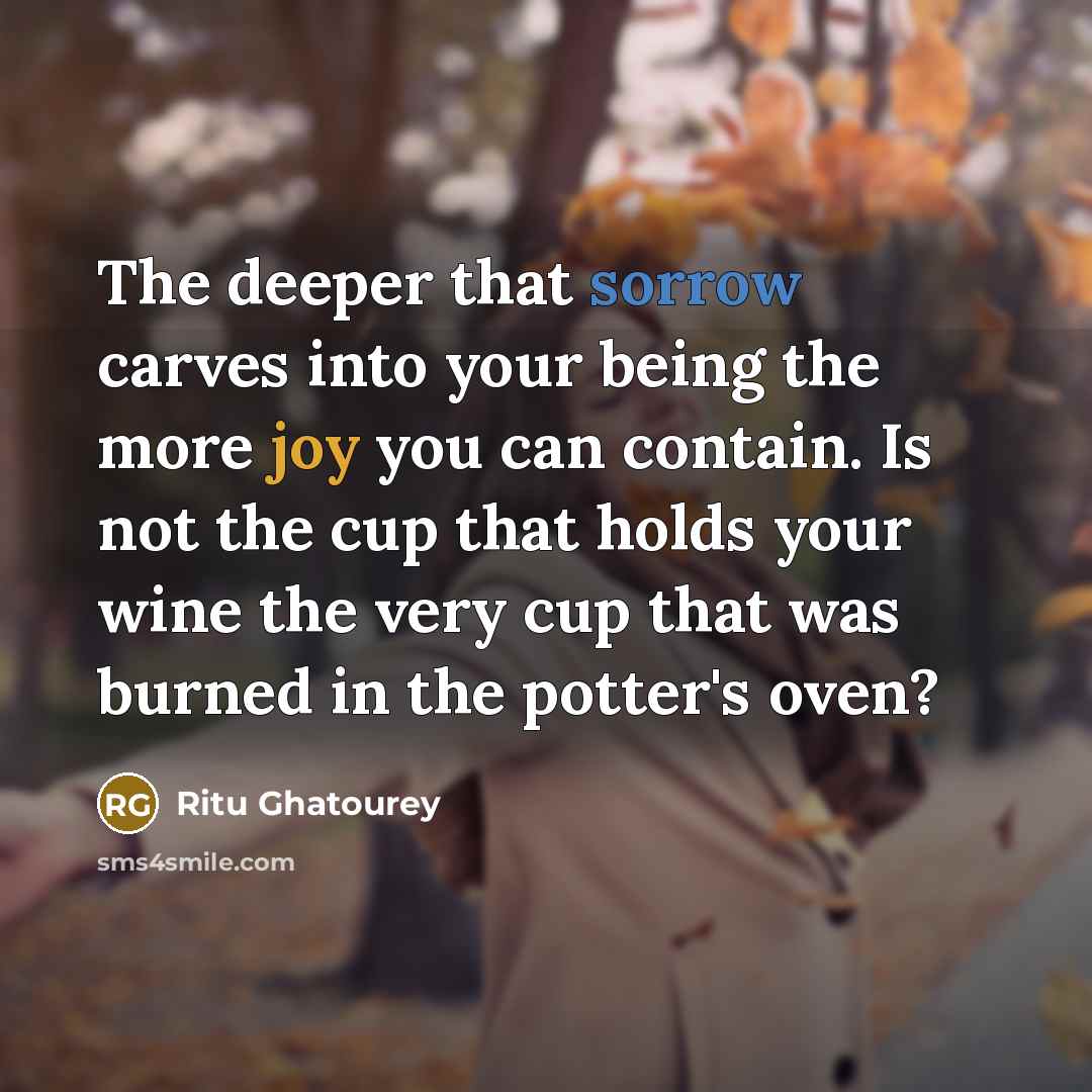 “The deeper that sorrow carves into your being the more joy you can contain. Is not the cup that holds your wine the very cup that was burned in the potter's oven?” quote by Ritu Ghatourey