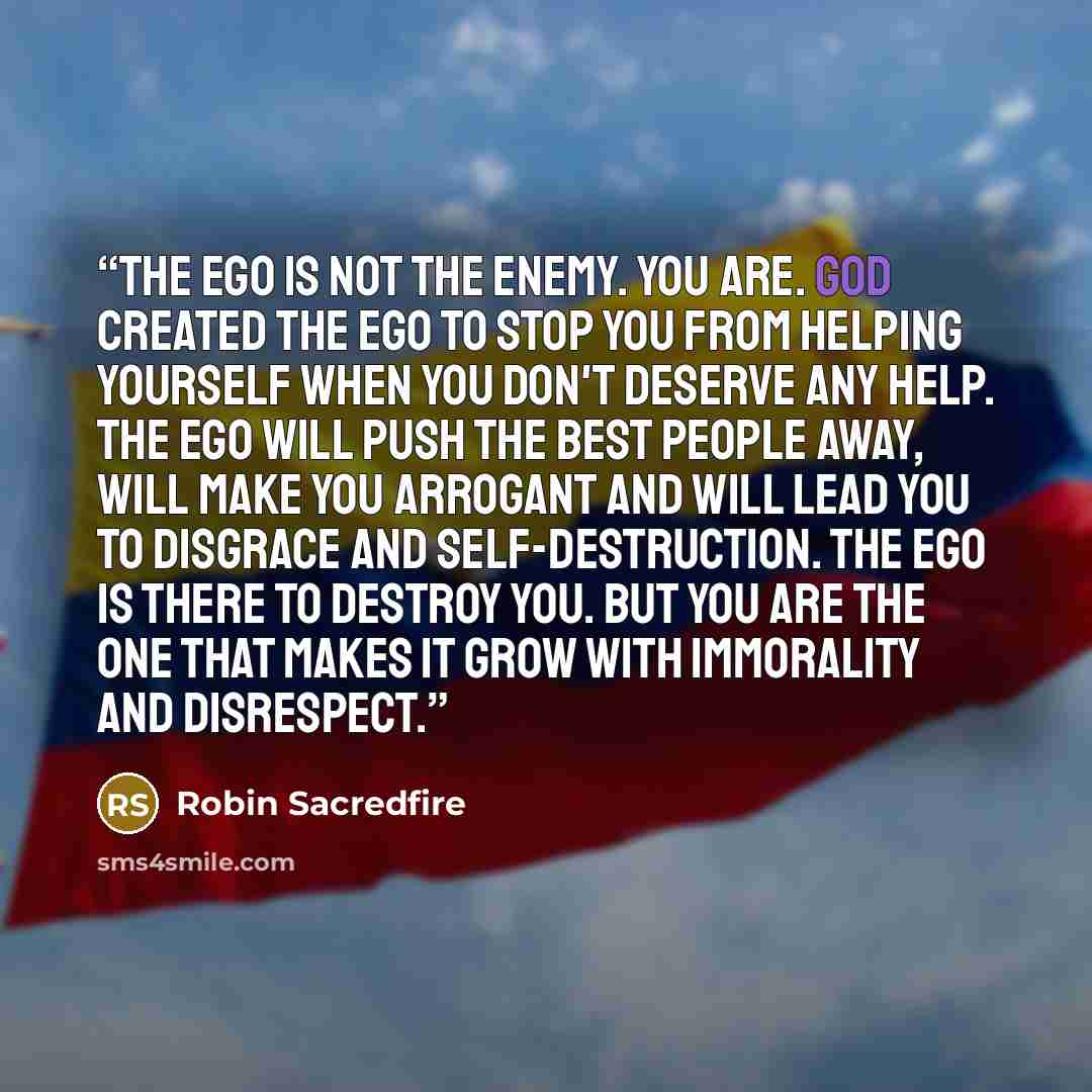 “The ego is not the enemy. You are. God created the ego to stop you from helping yourself when you don't deserve any help. The ego will push the best people away, will make you arrogant and will lead you to disgrace and self-destruction. The ego is there to destroy you. But you are the one that…” quote by Robin Sacredfire