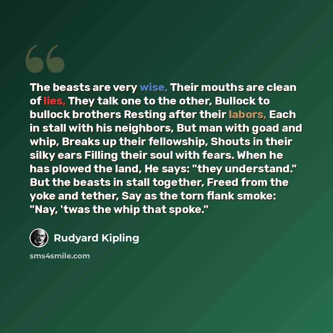 “The beasts are very wise, Their mouths are clean of lies, They talk one to the other, Bullock to bullock brothers Resting after their labors, Each in stall with his neighbors, But man with goad and whip, Breaks up their fellowship, Shouts in their silky ears Filling their soul with fears. When he…” quote by Rudyard Kipling
