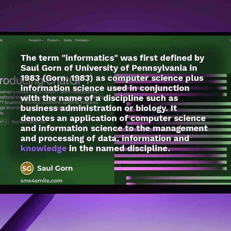 “The term "informatics" was first defined by Saul Gorn of University of Pennsylvania in 1983 (Gorn, 1983) as computer science plus information science used in conjunction with the name of a discipline such as business administration or biology. It denotes an application of computer science and…” quote by Saul Gorn