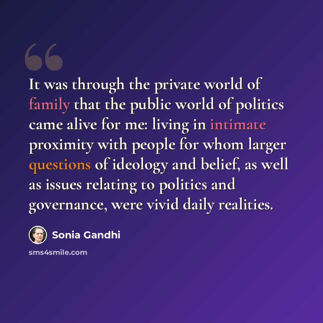 “It was through the private world of family that the public world of politics came alive for me: living in intimate proximity with people for whom larger questions of ideology and belief, as well as issues relating to politics and governance, were vivid daily realities.” quote by Sonia Gandhi