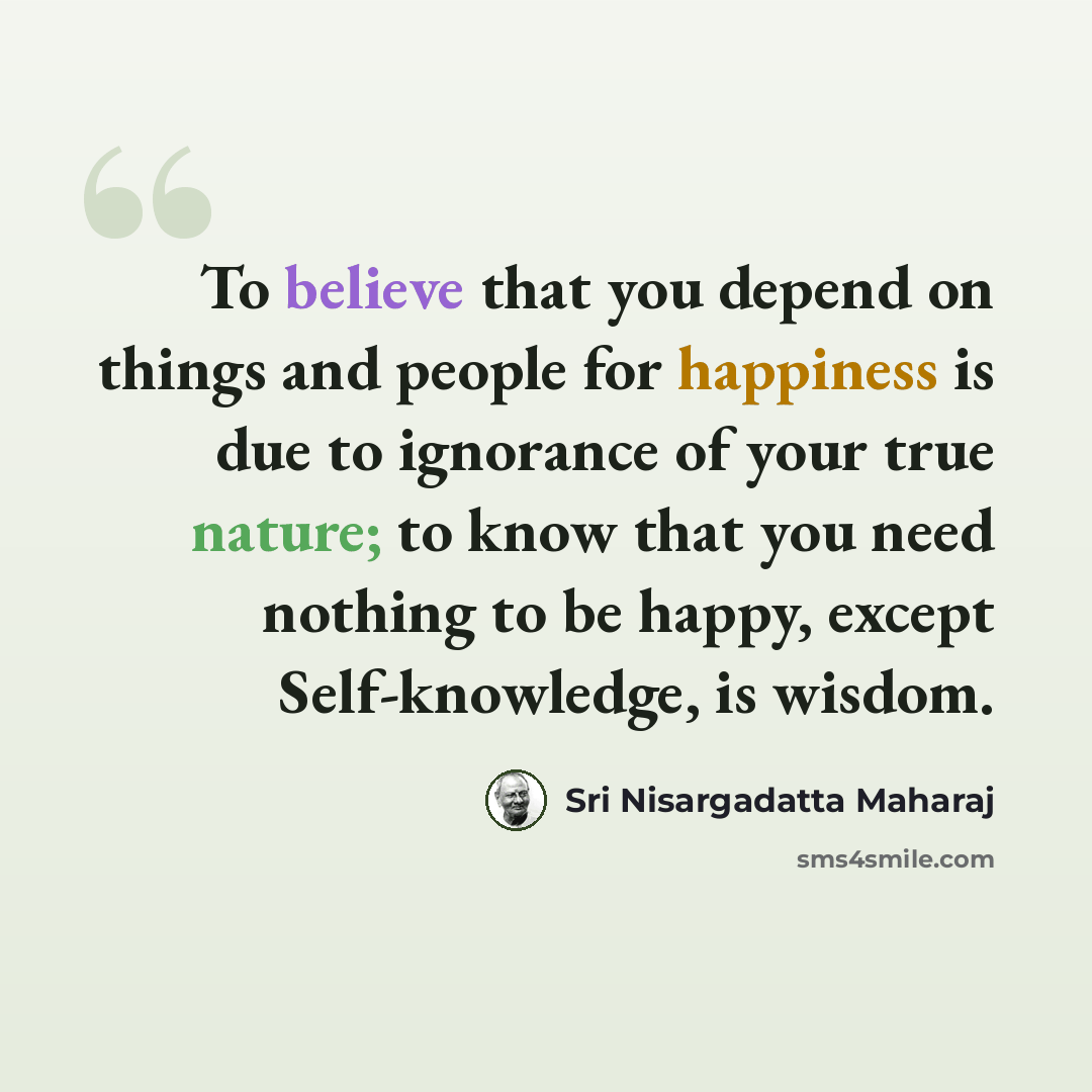 “To believe that you depend on things and people for happiness is due to ignorance of your true nature; to know that you need nothing to be happy, except Self-knowledge, is wisdom.” quote by Sri Nisargadatta Maharaj