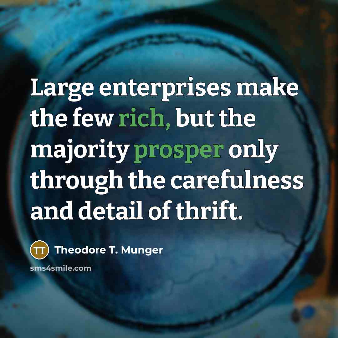 “Large enterprises make the few rich, but the majority prosper only through the carefulness and detail of thrift.” quote by Theodore T. Munger