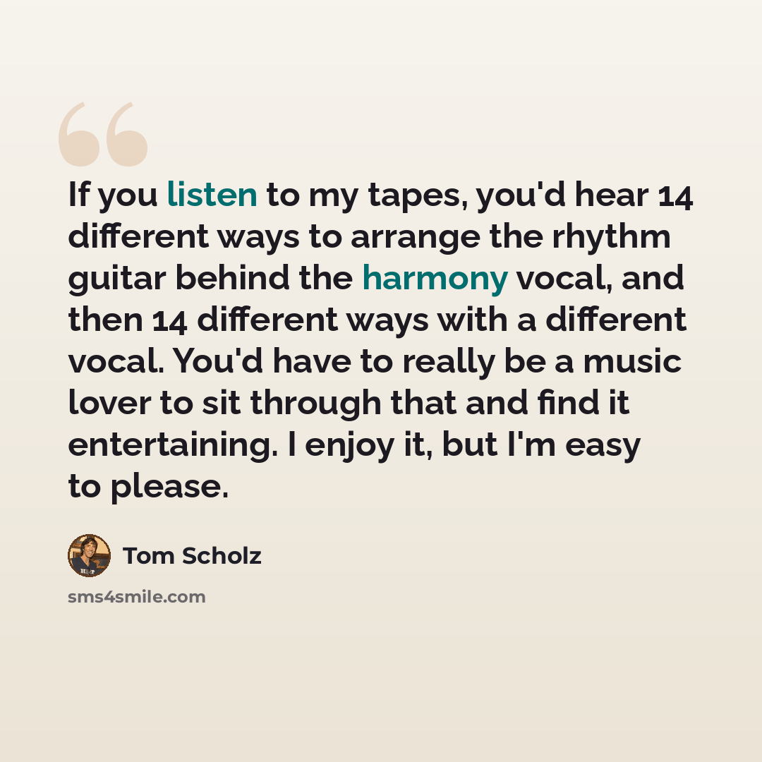 “If you listen to my tapes, you'd hear 14 different ways to arrange the rhythm guitar behind the harmony vocal, and then 14 different ways with a different vocal. You'd have to really be a music lover to sit through that and find it entertaining. I enjoy it, but I'm easy to please.” quote by Tom Scholz