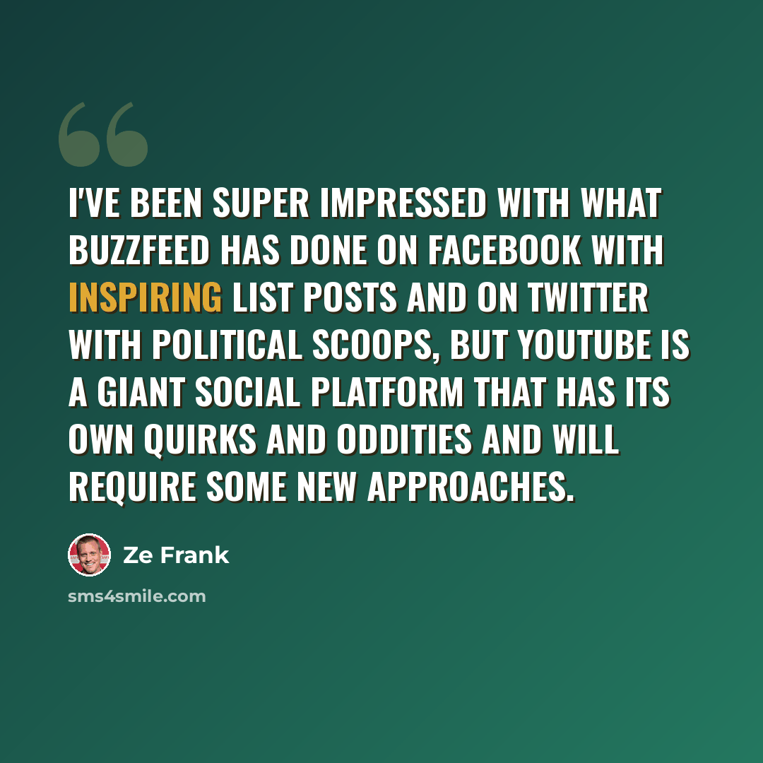 “I've been super impressed with what BuzzFeed has done on Facebook with inspiring list posts and on Twitter with political scoops, but YouTube is a giant social platform that has its own quirks and oddities and will require some new approaches.” quote by Ze Frank