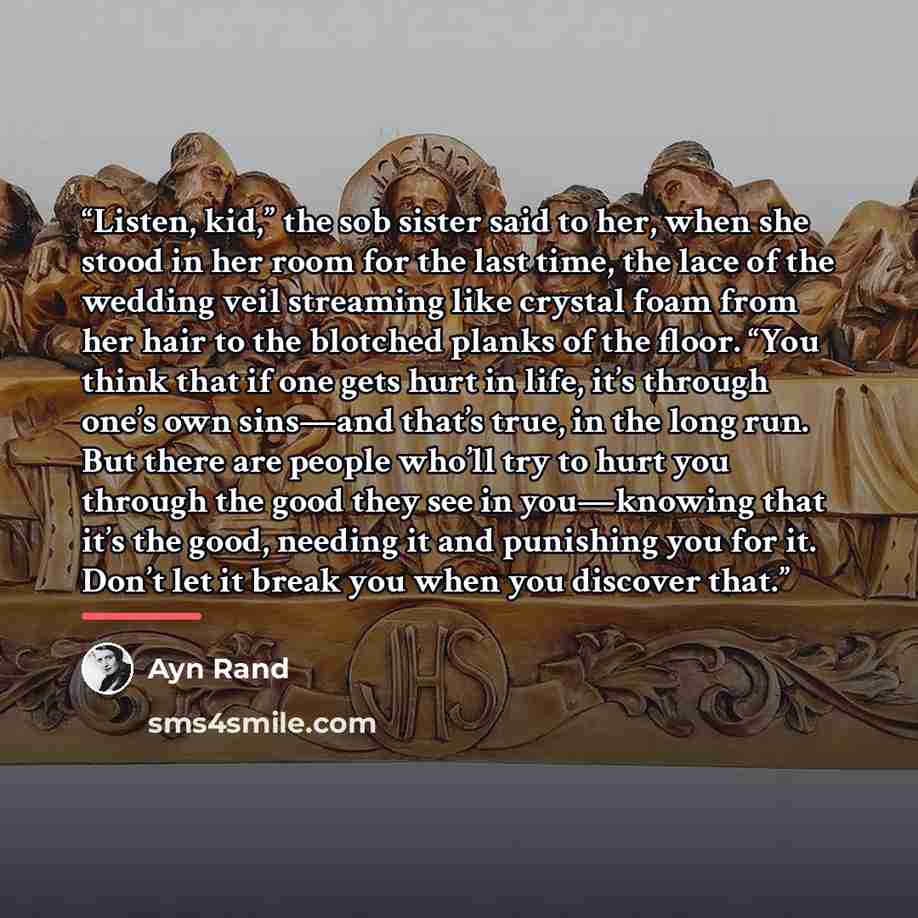 “Listen, kid,” the sob sister said to her, when she stood in her room for the last time, the lace of the wedding veil streaming like crystal foam from her hair to the blotched planks of the floor. “You think that if one gets hurt in life, it’s through one’s own sins—and that’s true, in the long…” quote by Ayn Rand