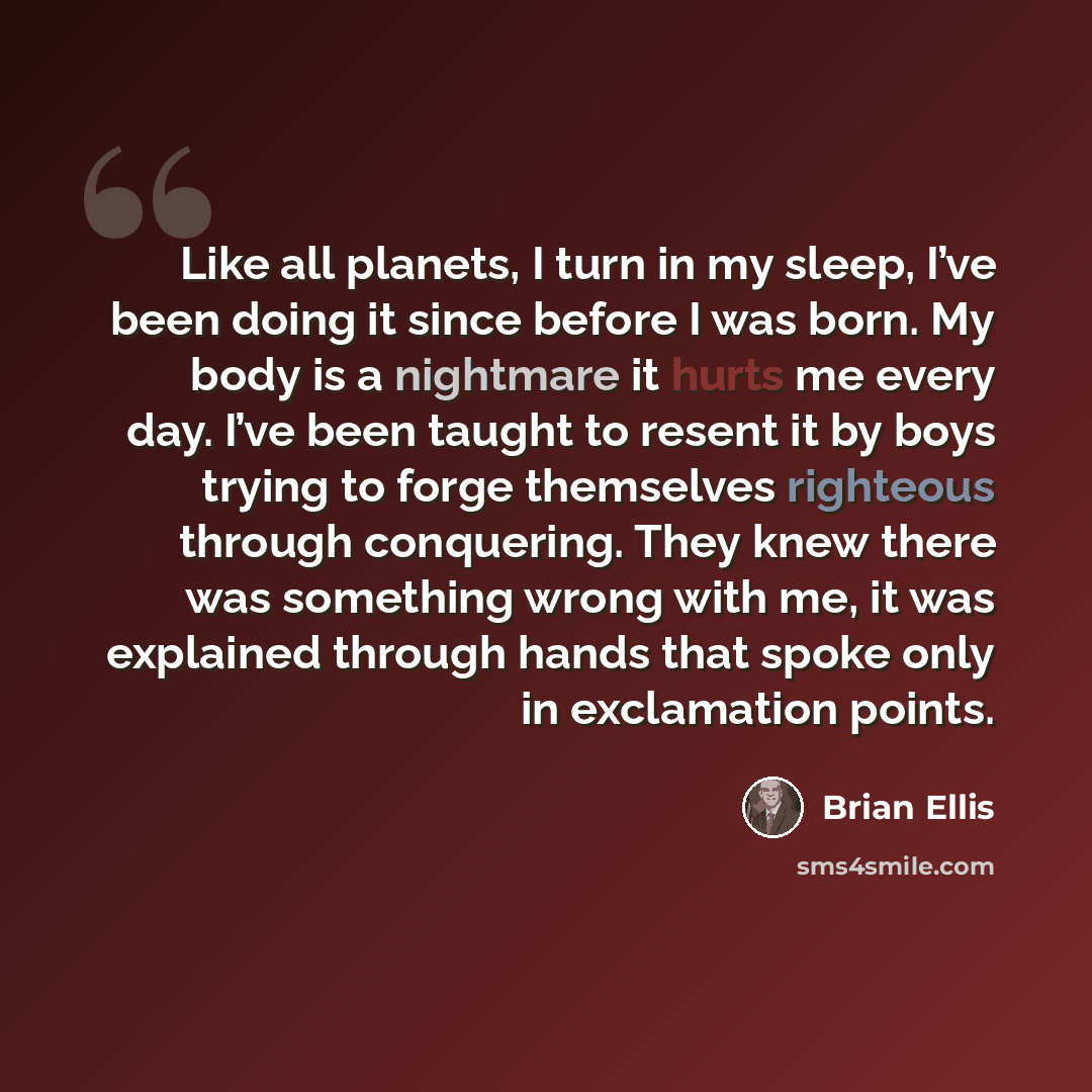“Like all planets, I turn in my sleep, I’ve been doing it since before I was born. My body is a nightmare it hurts me every day. I’ve been taught to resent it by boys trying to forge themselves righteous through conquering. They knew there was something wrong with me, it was explained through hands…” quote by Brian Ellis
