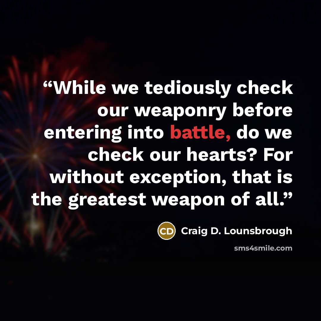“While we tediously check our weaponry before entering into battle, do we check our hearts? For without exception, that is the greatest weapon of all.” quote by Craig D. Lounsbrough