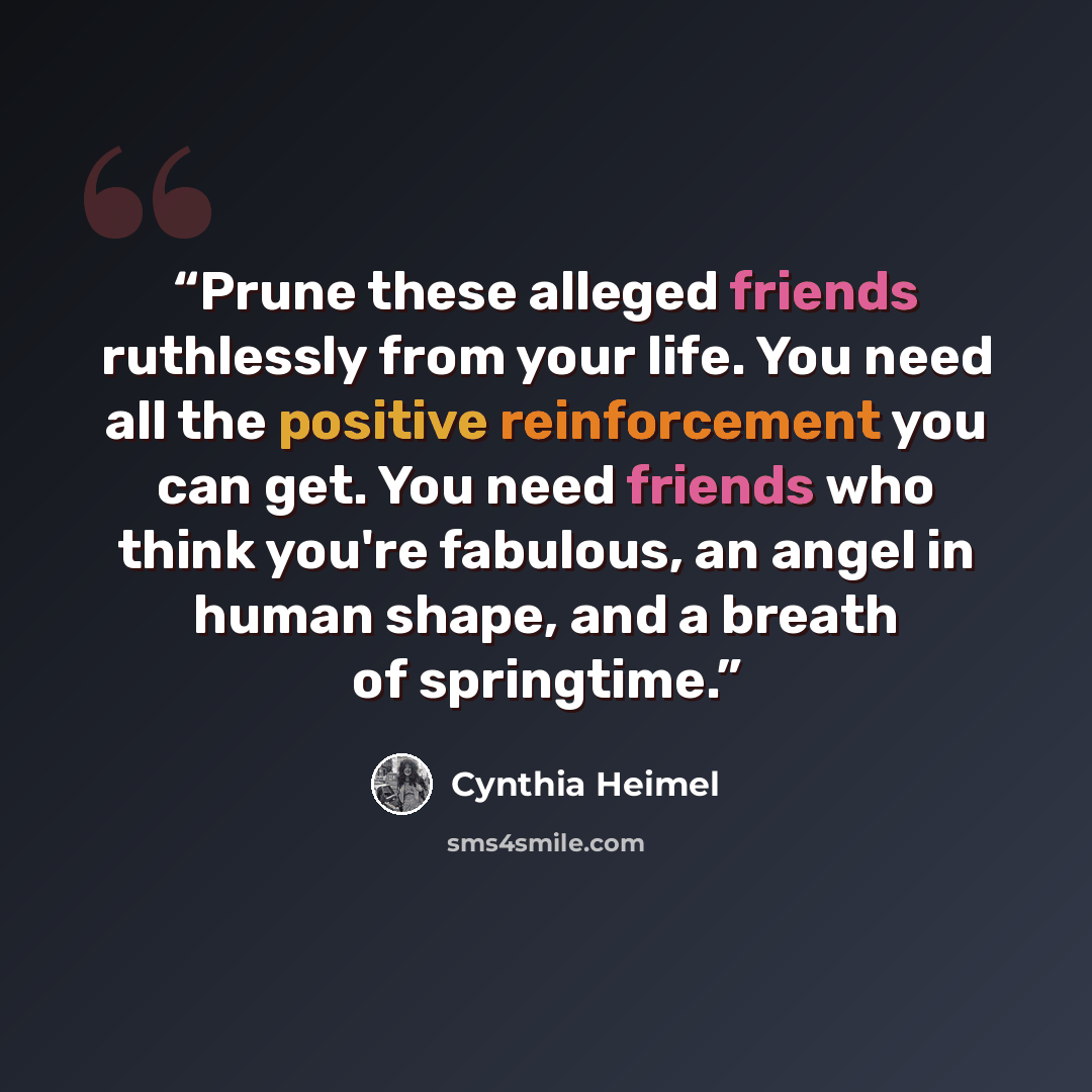 “Prune these alleged friends ruthlessly from your life. You need all the positive reinforcement you can get. You need friends who think you're fabulous, an angel in human shape, and a breath of springtime.” quote by Cynthia Heimel