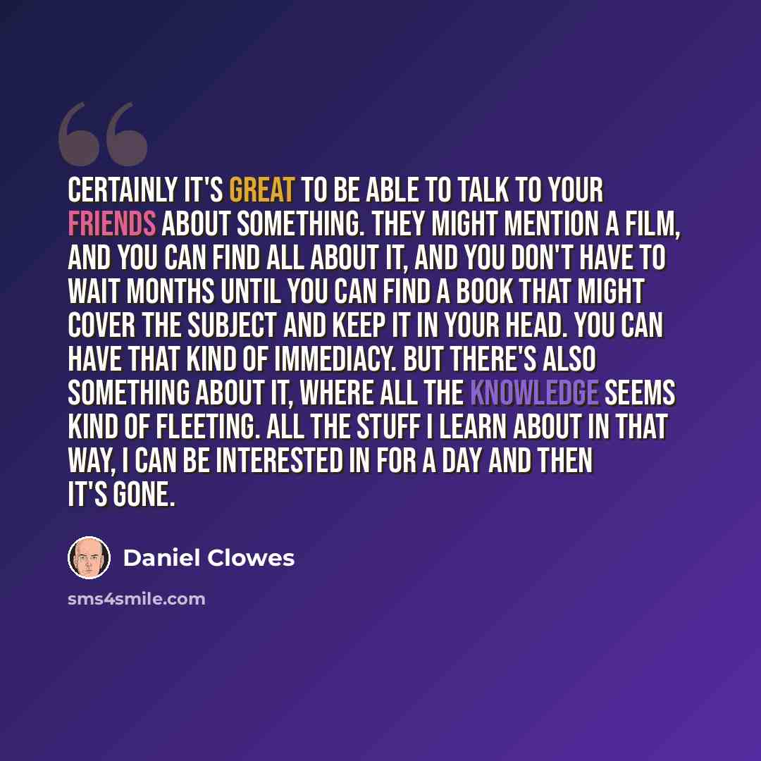 “Certainly it's great to be able to talk to your friends about something. They might mention a film, and you can find all about it, and you don't have to wait months until you can find a book that might cover the subject and keep it in your head. You can have that kind of immediacy. But there's…” quote by Daniel Clowes