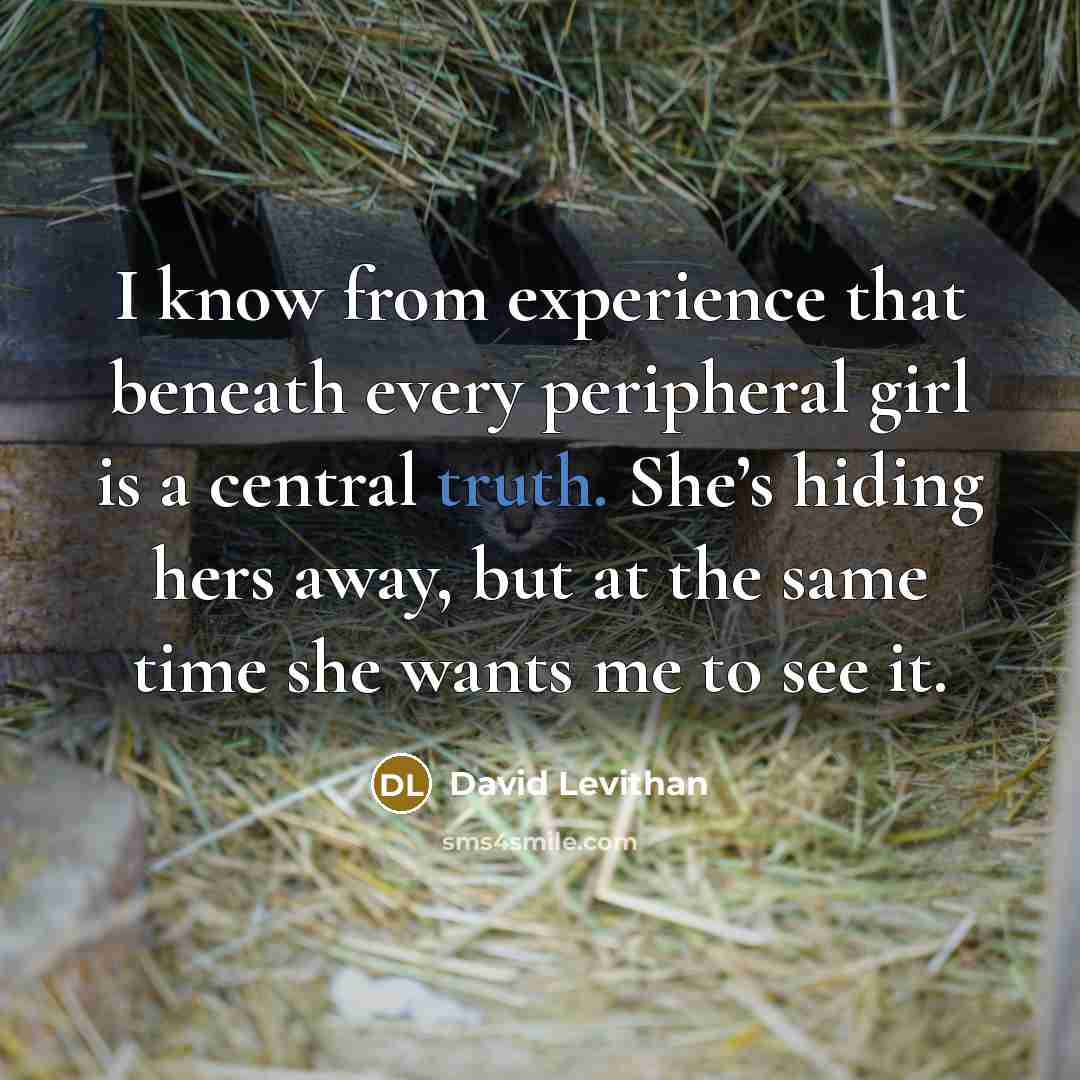 “I know from experience that beneath every peripheral girl is a central truth. She’s hiding hers away, but at the same time she wants me to see it.” quote by David Levithan