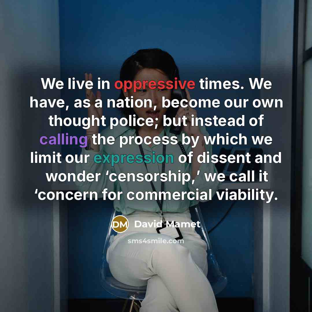“We live in oppressive times. We have, as a nation, become our own thought police; but instead of calling the process by which we limit our expression of dissent and wonder ‘censorship,’ we call it ‘concern for commercial viability.” quote by David Mamet