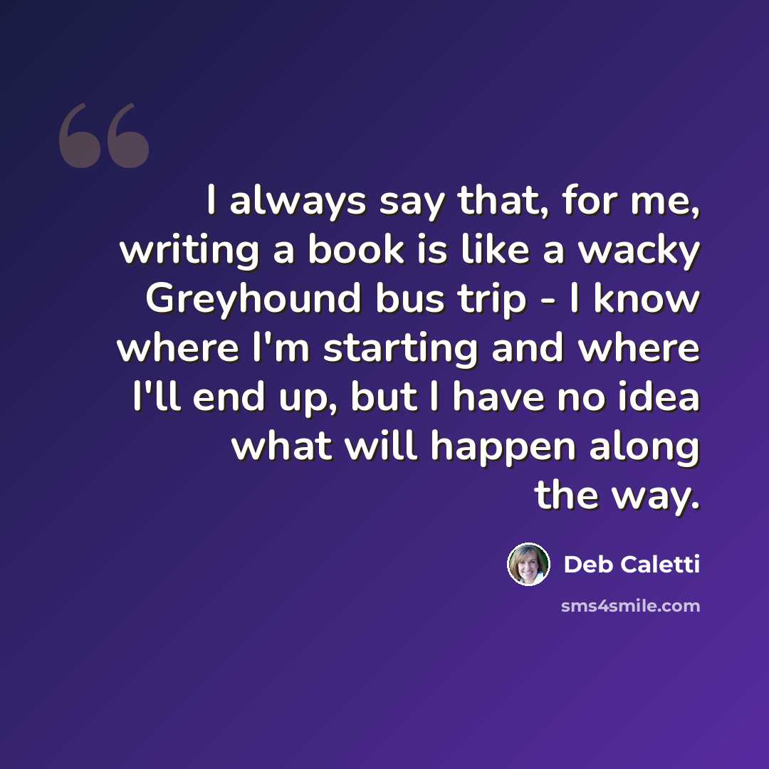 “I always say that, for me, writing a book is like a wacky Greyhound bus trip - I know where I'm starting and where I'll end up, but I have no idea what will happen along the way.” quote by Deb Caletti