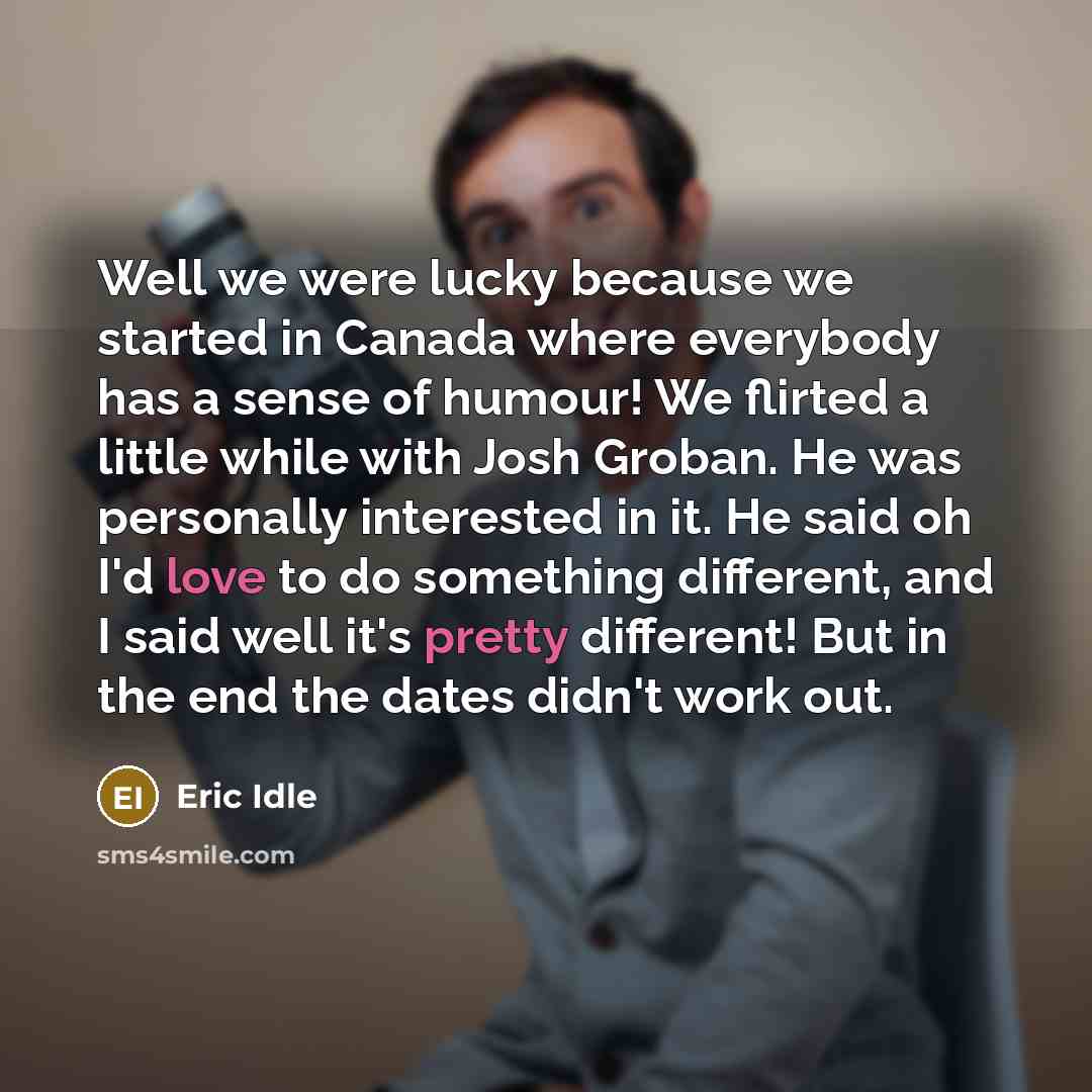 “Well we were lucky because we started in Canada where everybody has a sense of humour! We flirted a little while with Josh Groban. He was personally interested in it. He said oh I'd love to do something different, and I said well it's pretty different! But in the end the dates didn't work out.” quote by Eric Idle
