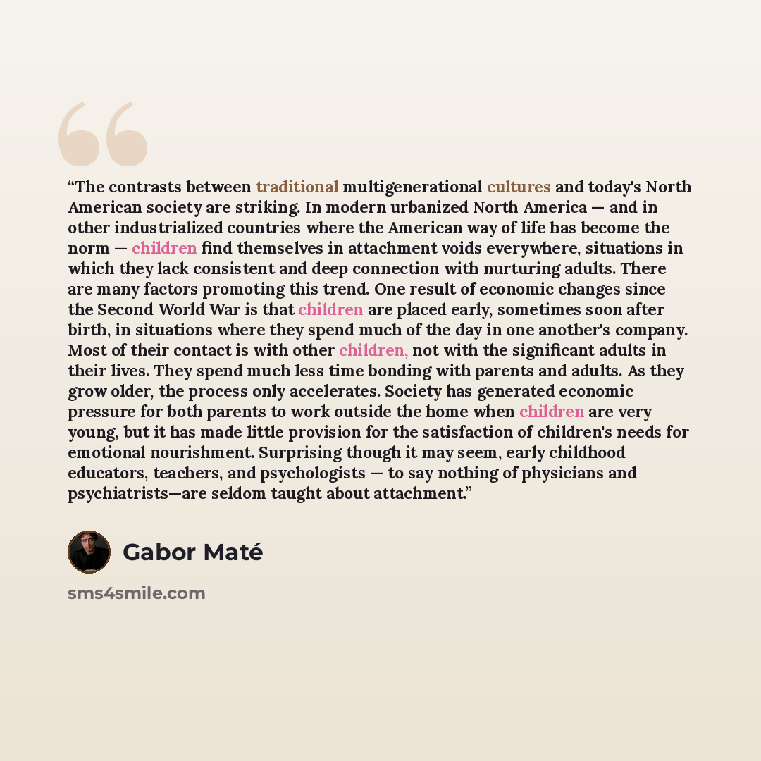 “The contrasts between traditional multigenerational cultures and today's North American society are striking. In modern urbanized North America — and in other industrialized countries where the American way of life has become the norm — children find themselves in attachment voids everywhere…” quote by Gabor Maté