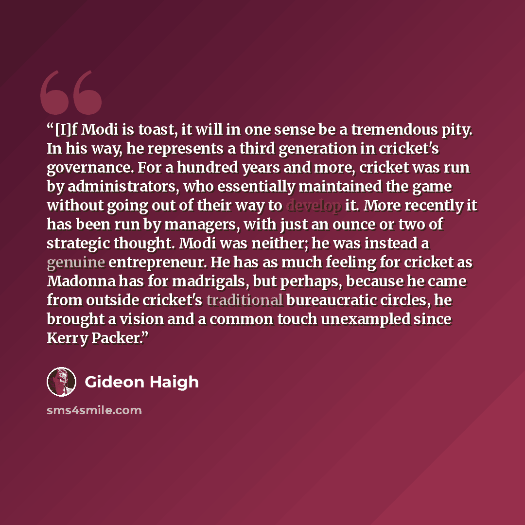 “[I]f Modi is toast, it will in one sense be a tremendous pity. In his way, he represents a third generation in cricket's governance. For a hundred years and more, cricket was run by administrators, who essentially maintained the game without going out of their way to develop it. More recently it…” quote by Gideon Haigh