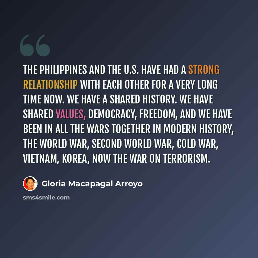 “The Philippines and the U.S. have had a strong relationship with each other for a very long time now. We have a shared history. We have shared values, democracy, freedom, and we have been in all the wars together in modern history, the World War, Second World War, Cold War, Vietnam, Korea, now the…” quote by Gloria Macapagal Arroyo