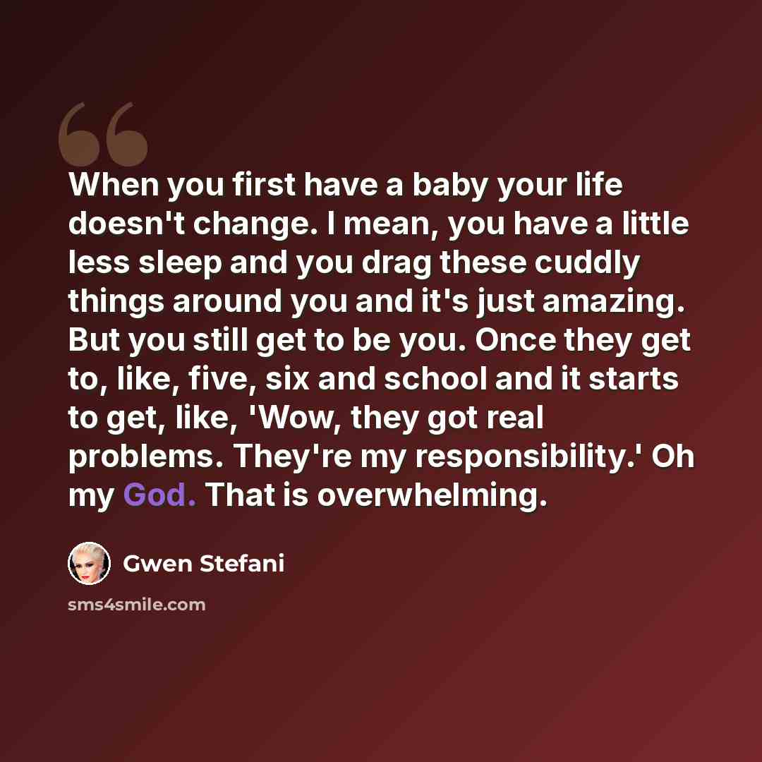 “When you first have a baby your life doesn't change. I mean, you have a little less sleep and you drag these cuddly things around you and it's just amazing. But you still get to be you. Once they get to, like, five, six and school and it starts to get, like, 'Wow, they got real problems. They're…” quote by Gwen Stefani