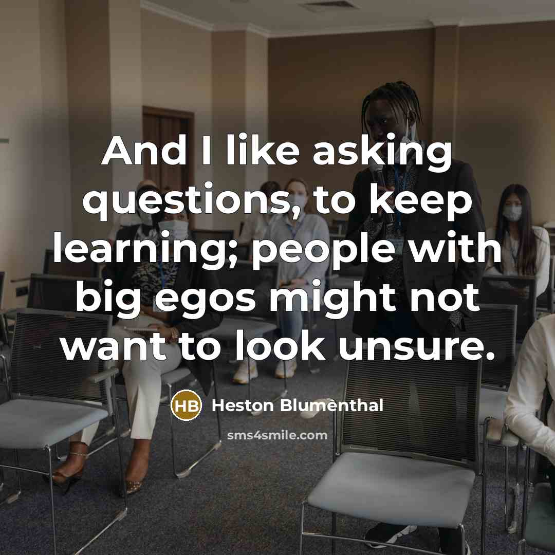 “And I like asking questions, to keep learning; people with big egos might not want to look unsure.” quote by Heston Blumenthal
