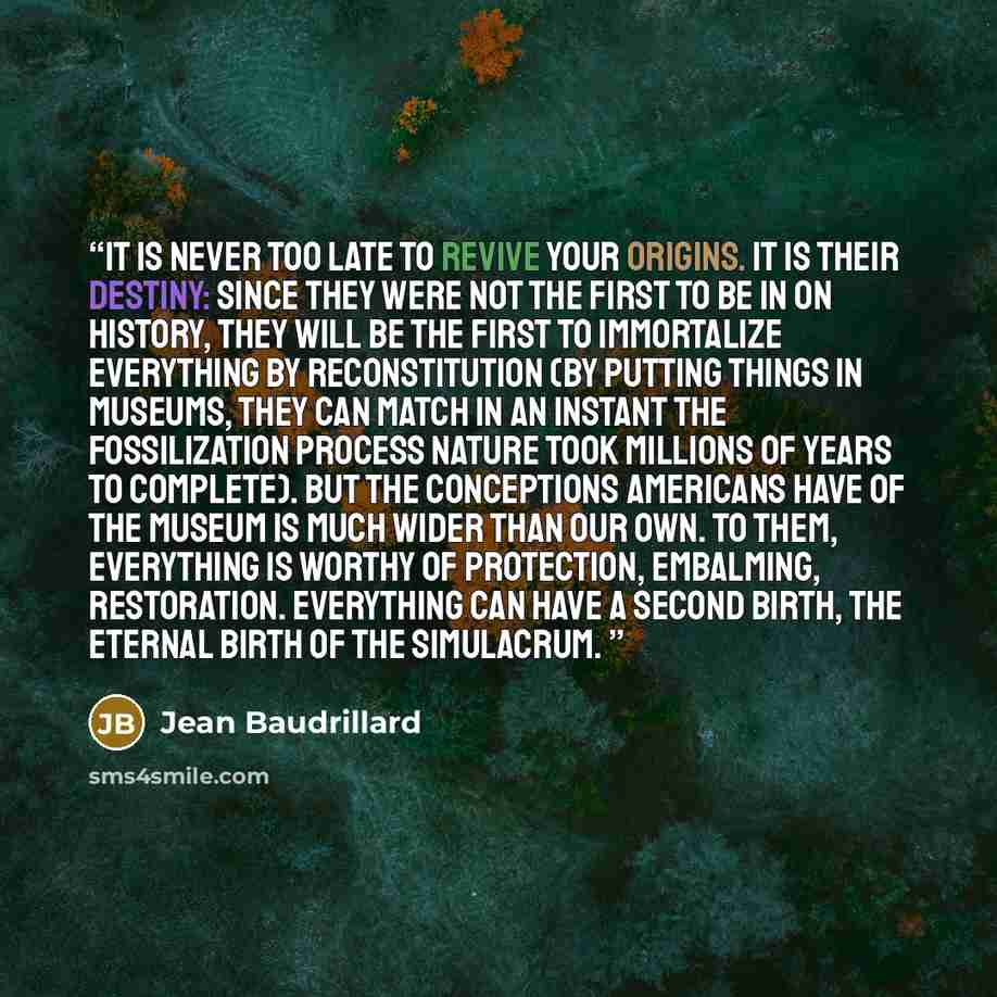 “It is never too late to revive your origins. It is their destiny: since they were not the first to be in on history, they will be the first to immortalize everything by reconstitution (by putting things in museums, they can match in an instant the fossilization process nature took millions of…” quote by Jean Baudrillard