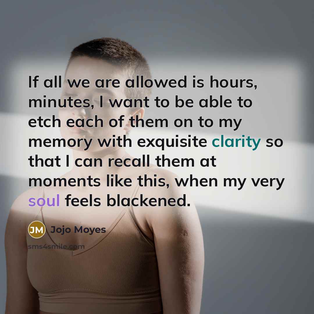 “If all we are allowed is hours, minutes, I want to be able to etch each of them on to my memory with exquisite clarity so that I can recall them at moments like this, when my very soul feels blackened.” quote by Jojo Moyes