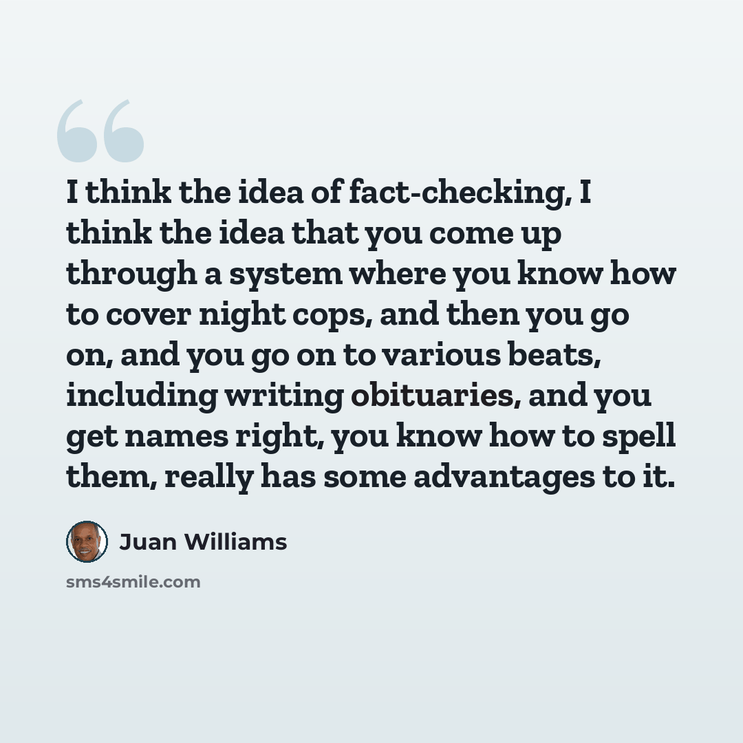 “I think the idea of fact-checking, I think the idea that you come up through a system where you know how to cover night cops, and then you go on, and you go on to various beats, including writing obituaries, and you get names right, you know how to spell them, really has some advantages to it.” quote by Juan Williams