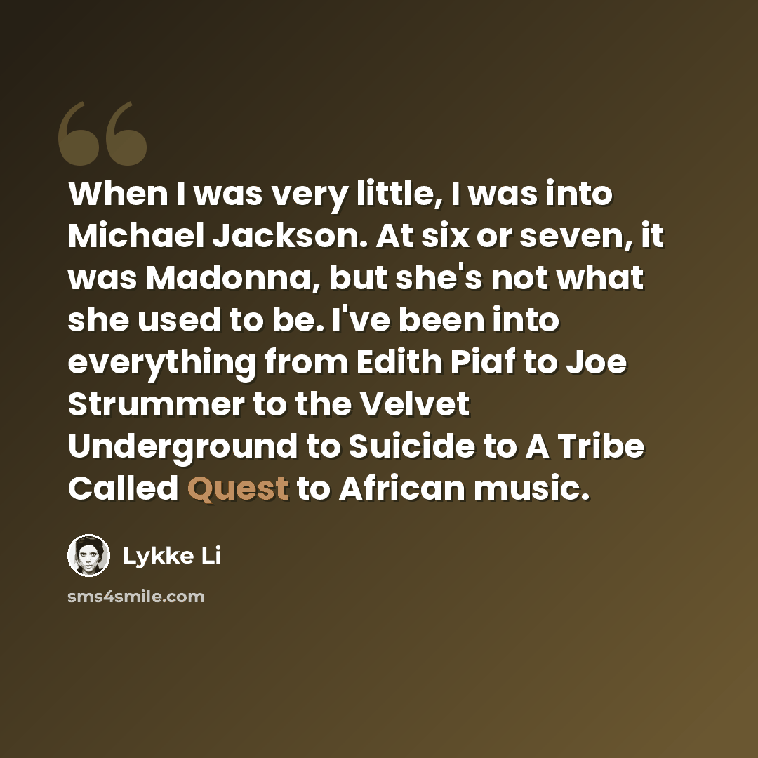 “When I was very little, I was into Michael Jackson. At six or seven, it was Madonna, but she's not what she used to be. I've been into everything from Edith Piaf to Joe Strummer to the Velvet Underground to Suicide to A Tribe Called Quest to African music.” quote by Lykke Li