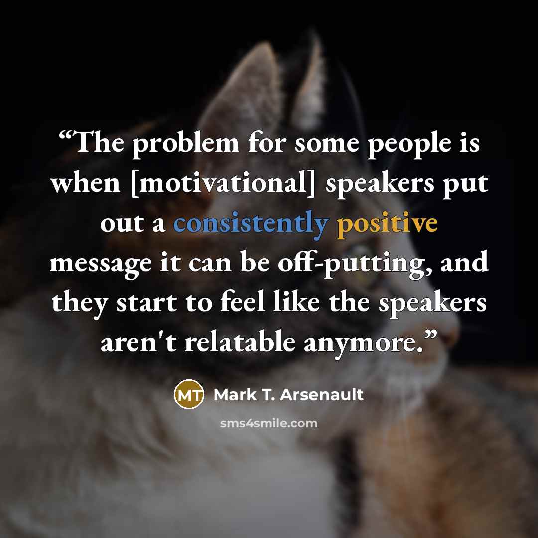 “The problem for some people is when [motivational] speakers put out a consistently positive message it can be off-putting, and they start to feel like the speakers aren't relatable anymore.” quote by Mark T. Arsenault