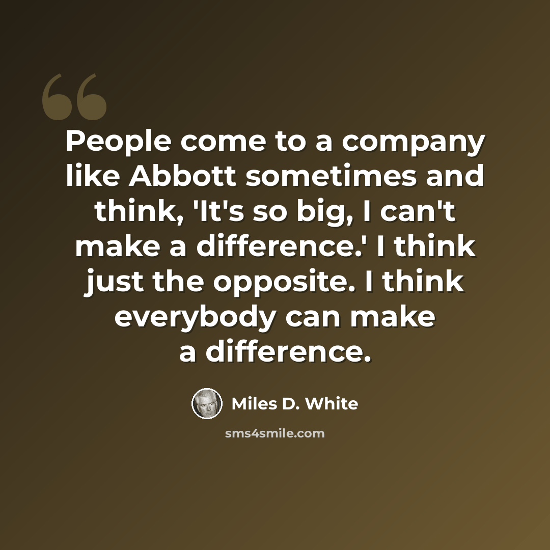 “People come to a company like Abbott sometimes and think, 'It's so big, I can't make a difference.' I think just the opposite. I think everybody can make a difference.” quote by Miles D. White