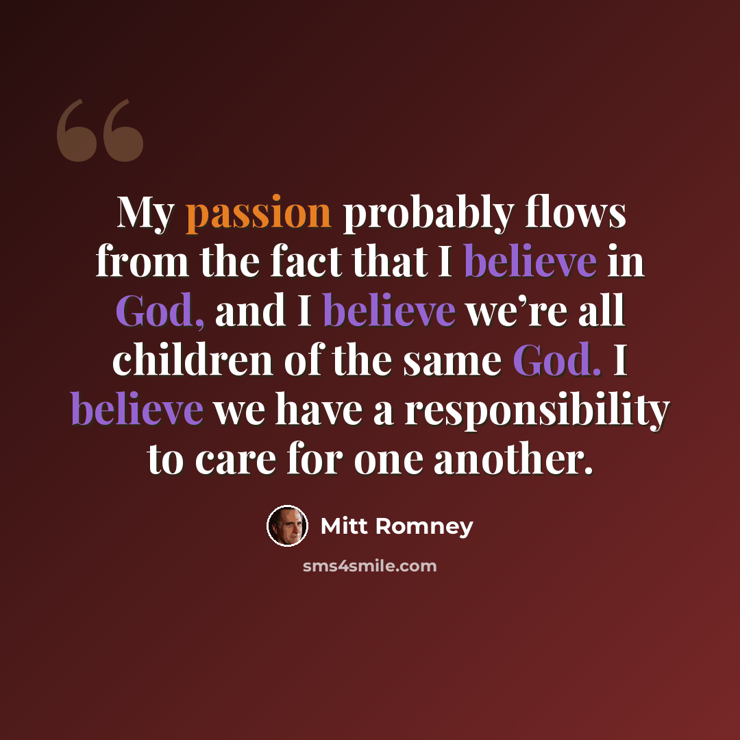 “My passion probably flows from the fact that I believe in God, and I believe we’re all children of the same God. I believe we have a responsibility to care for one another.” quote by Mitt Romney