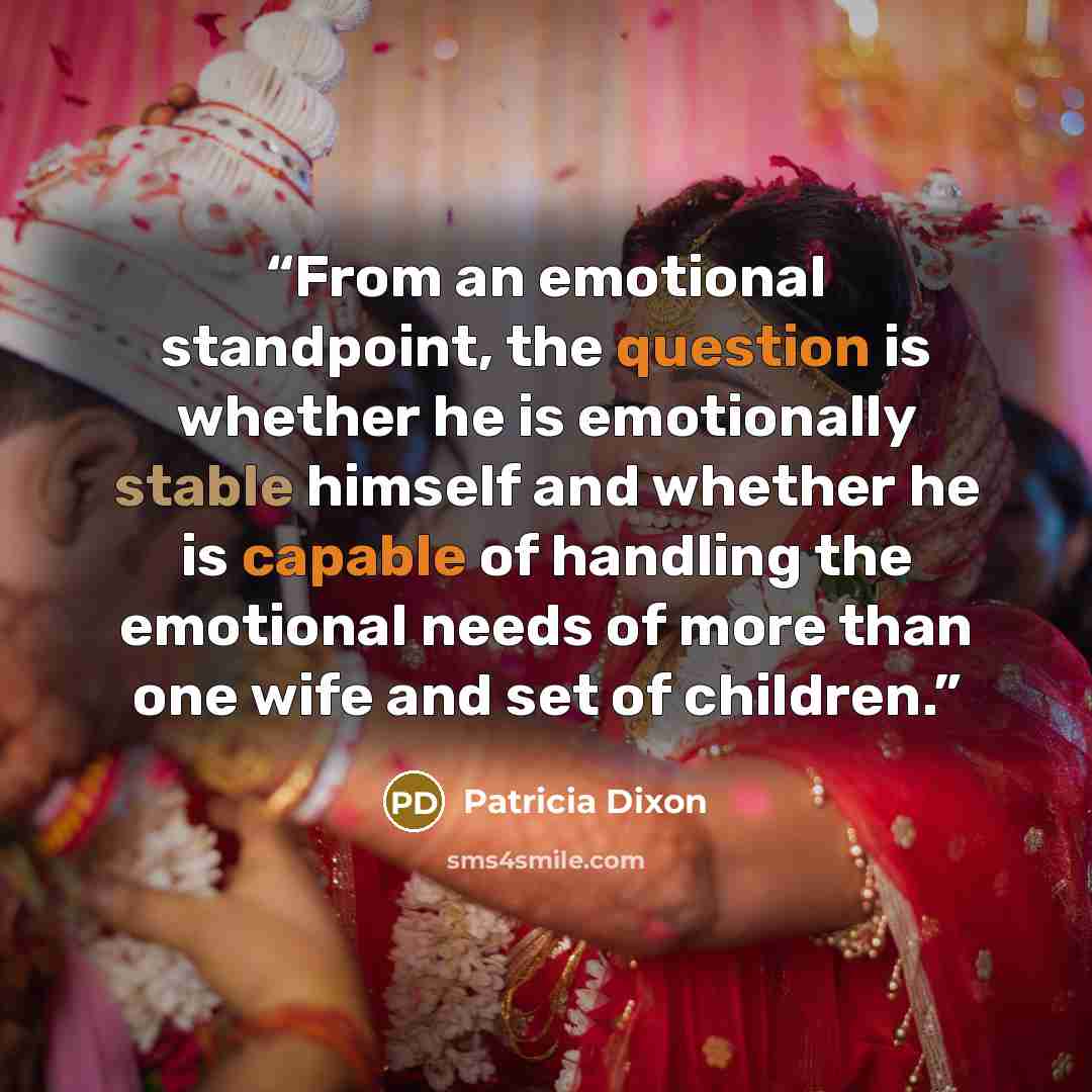 “From an emotional standpoint, the question is whether he is emotionally stable himself and whether he is capable of handling the emotional needs of more than one wife and set of children.” quote by Patricia Dixon