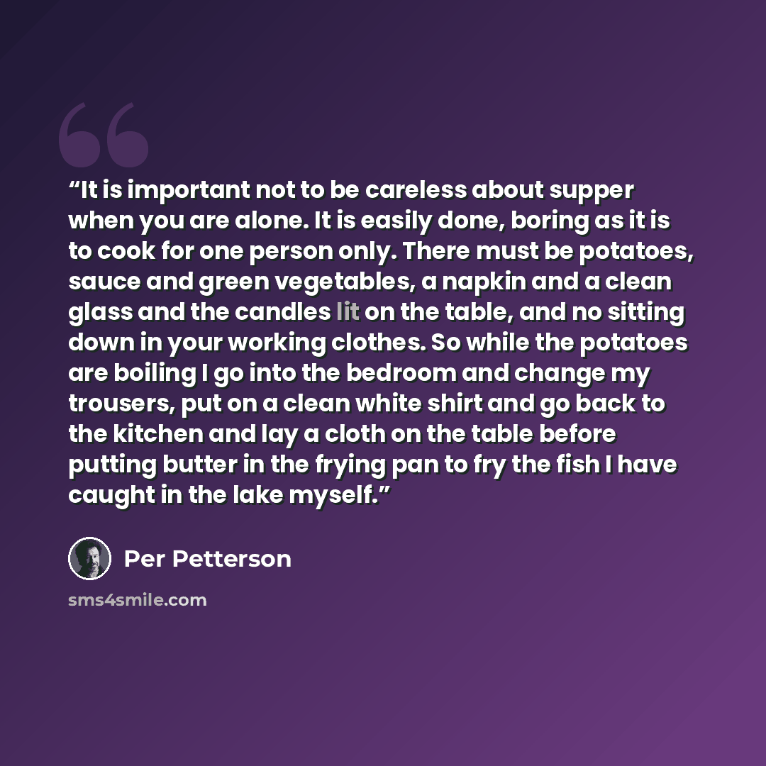“It is important not to be careless about supper when you are alone. It is easily done, boring as it is to cook for one person only. There must be potatoes, sauce and green vegetables, a napkin and a clean glass and the candles lit on the table, and no sitting down in your working clothes. So while…” quote by Per Petterson