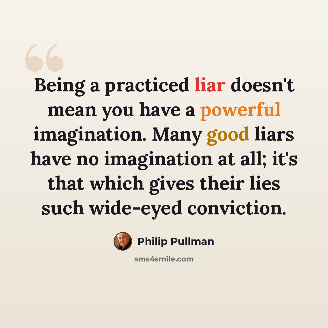 “Being a practiced liar doesn't mean you have a powerful imagination. Many good liars have no imagination at all; it's that which gives their lies such wide-eyed conviction.” quote by Philip Pullman